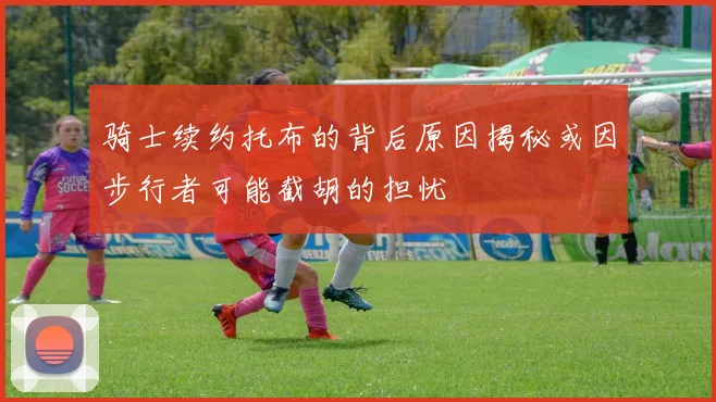 骑士续约托布的背后原因揭秘或因步行者可能截胡的担忧