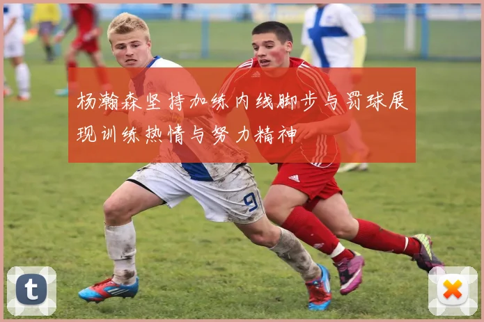 杨瀚森坚持加练内线脚步与罚球展现训练热情与努力精神