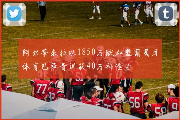 阿尔蒂米拉以1850万欧加盟葡萄牙体育巴萨青训获40万补偿金
