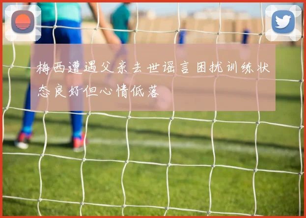 梅西遭遇父亲去世谣言困扰训练状态良好但心情低落