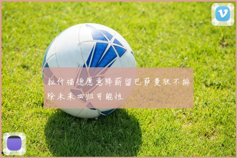 拉什福德愿意降薪留巴萨曼联不排除未来回归可能性
