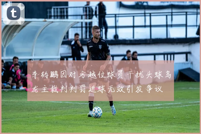 李钧鹏因对方越位球员干扰头球乌龙主裁判判罚进球无效引发争议