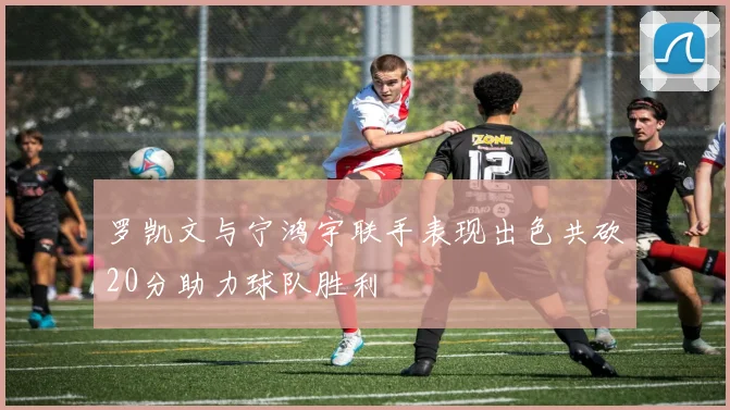 罗凯文与宁鸿宇联手表现出色共砍20分助力球队胜利