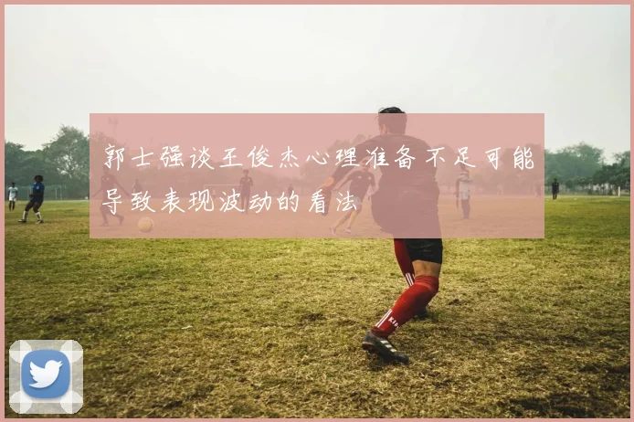 郭士强谈王俊杰心理准备不足可能导致表现波动的看法