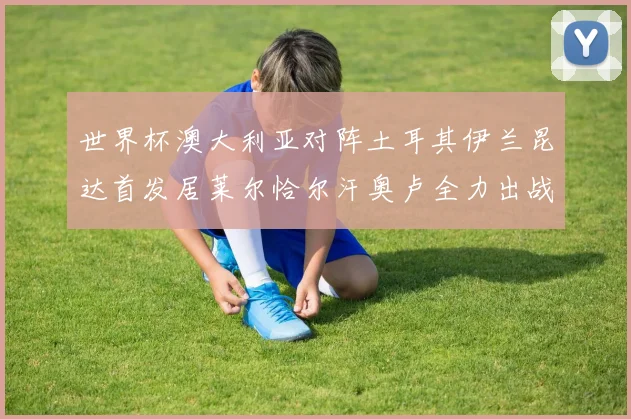 世界杯澳大利亚对阵土耳其伊兰昆达首发居莱尔恰尔汗奥卢全力出战