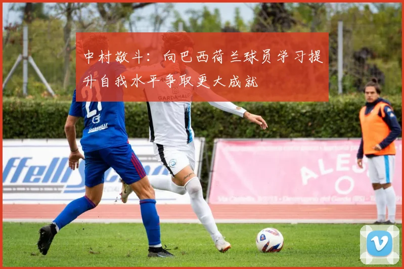 中村敬斗：向巴西荷兰球员学习提升自我水平争取更大成就