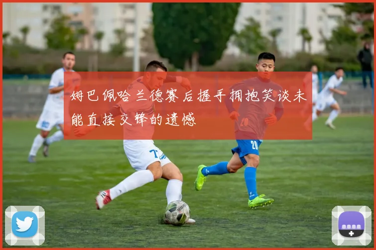 姆巴佩哈兰德赛后握手拥抱笑谈未能直接交锋的遗憾