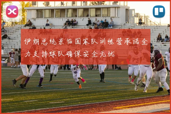 伊朗总统亲临国家队训练营承诺全力支持球队确保安全无忧