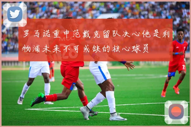 罗马诺重申范戴克留队决心他是利物浦未来不可或缺的核心球员