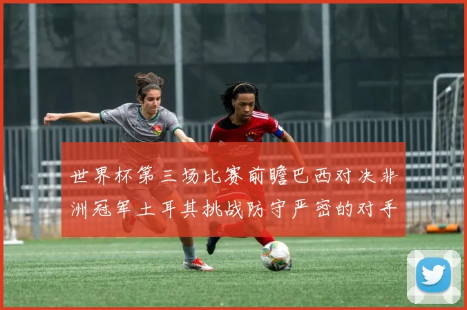 世界杯第三场比赛前瞻巴西对决非洲冠军土耳其挑战防守严密的对手