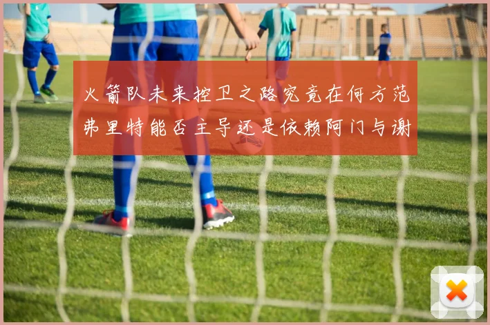 火箭队未来控卫之路究竟在何方范弗里特能否主导还是依赖阿门与谢泼德的表现