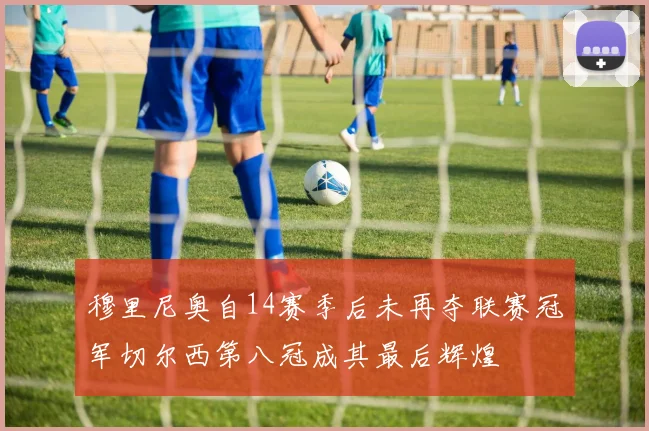 穆里尼奥自14赛季后未再夺联赛冠军切尔西第八冠成其最后辉煌
