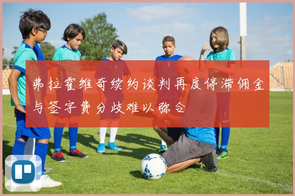 弗拉霍维奇续约谈判再度停滞佣金与签字费分歧难以弥合