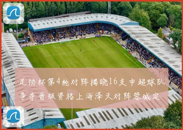 足协杯第4轮对阵揭晓16支中超球队争夺晋级资格上海泽天对阵蓉城定于6月20日19时30分